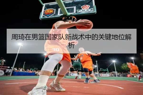 周琦在男篮国家队新战术中的关键地位解析
